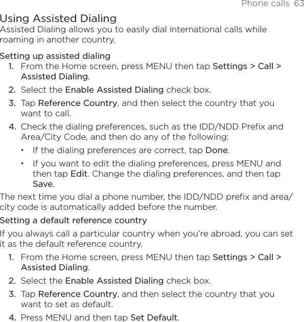 Phone calls  63Using Assisted DialingAssisted Dialing allows you to easily dial international calls while roaming in another country.Setting up assisted dialingFrom the Home screen, press MENU then tap Settings &gt; Call &gt;  Assisted Dialing.Select the Enable Assisted Dialing check box.Tap Reference Country, and then select the country that you want to call.Check the dialing preferences, such as the IDD/NDD Prefix and Area/City Code, and then do any of the following:If the dialing preferences are correct, tap Done.If you want to edit the dialing preferences, press MENU and then tap Edit. Change the dialing preferences, and then tap Save.The next time you dial a phone number, the IDD/NDD prefix and area/city code is automatically added before the number.Setting a default reference countryIf you always call a particular country when you’re abroad, you can set it as the default reference country.From the Home screen, press MENU then tap Settings &gt; Call &gt;  Assisted Dialing.Select the Enable Assisted Dialing check box.Tap Reference Country, and then select the country that you want to set as default.Press MENU and then tap Set Default.1.2.3.4.1.2.3.4.