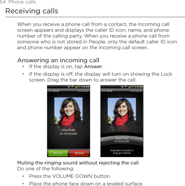 64  Phone callsReceiving callsWhen you receive a phone call from a contact, the Incoming call screen appears and displays the caller ID icon, name, and phone number of the calling party. When you receive a phone call from someone who is not stored in People, only the default caller ID icon and phone number appear on the Incoming call screen.Answering an incoming callIf the display is on, tap Answer.If the display is off, the display will turn on showing the Lock screen. Drag the bar down to answer the call. Muting the ringing sound without rejecting the callDo one of the following:Press the VOLUME DOWN button.Place the phone face down on a leveled surface.