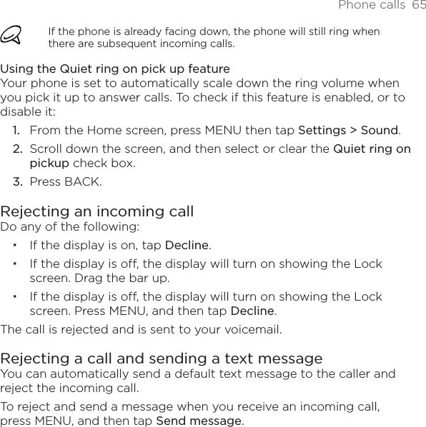 Phone calls  65If the phone is already facing down, the phone will still ring when there are subsequent incoming calls.Using the Quiet ring on pick up featureYour phone is set to automatically scale down the ring volume when you pick it up to answer calls. To check if this feature is enabled, or to disable it:From the Home screen, press MENU then tap Settings &gt; Sound.Scroll down the screen, and then select or clear the Quiet ring on pickup check box.Press BACK. Rejecting an incoming callDo any of the following:If the display is on, tap Decline.If the display is off, the display will turn on showing the Lock screen. Drag the bar up.If the display is off, the display will turn on showing the Lock screen. Press MENU, and then tap Decline.The call is rejected and is sent to your voicemail.Rejecting a call and sending a text messageYou can automatically send a default text message to the caller and reject the incoming call.To reject and send a message when you receive an incoming call, press MENU, and then tap Send message.1.2.3.
