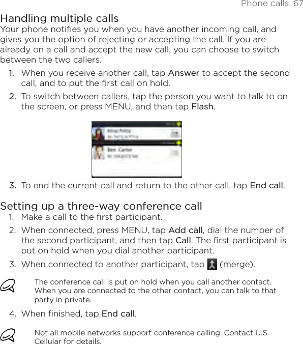Phone calls  67Handling multiple callsYour phone notifies you when you have another incoming call, and gives you the option of rejecting or accepting the call. If you are already on a call and accept the new call, you can choose to switch between the two callers.When you receive another call, tap Answer to accept the second call, and to put the first call on hold.To switch between callers, tap the person you want to talk to on the screen, or press MENU, and then tap Flash.To end the current call and return to the other call, tap End call.Setting up a three-way conference call1.  Make a call to the first participant.2.  When connected, press MENU, tap Add call, dial the number of the second participant, and then tap Call. The first participant is put on hold when you dial another participant.3.  When connected to another participant, tap   (merge).The conference call is put on hold when you call another contact. When you are connected to the other contact, you can talk to that party in private.4.  When finished, tap End call.Not all mobile networks support conference calling. Contact U.S. Cellular for details.1.2.3.