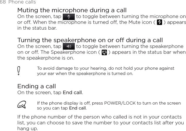 68  Phone callsMuting the microphone during a callOn the screen, tap   to toggle between turning the microphone on or off. When the microphone is turned off, the Mute icon (   ) appears in the status bar.Turning the speakerphone on or off during a callOn the screen, tap   to toggle between turning the speakerphone on or off. The Speakerphone icon (   ) appears in the status bar when the speakerphone is on.To avoid damage to your hearing, do not hold your phone against your ear when the speakerphone is turned on.Ending a call On the screen, tap End call.If the phone display is off, press POWER/LOCK to turn on the screen so you can tap End call.If the phone number of the person who called is not in your contacts list, you can choose to save the number to your contacts list after you hang up.