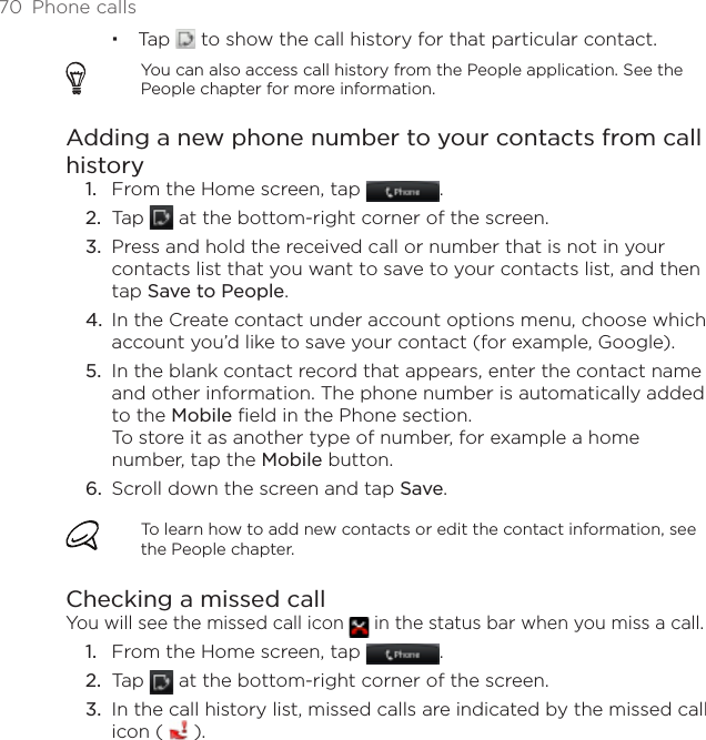 70  Phone callsTap   to show the call history for that particular contact. You can also access call history from the People application. See the People chapter for more information.Adding a new phone number to your contacts from call historyFrom the Home screen, tap  .Tap   at the bottom-right corner of the screen. Press and hold the received call or number that is not in your contacts list that you want to save to your contacts list, and then tap Save to People.In the Create contact under account options menu, choose which account you’d like to save your contact (for example, Google).In the blank contact record that appears, enter the contact name and other information. The phone number is automatically added to the Mobile field in the Phone section.  To store it as another type of number, for example a home number, tap the Mobile button.Scroll down the screen and tap Save.To learn how to add new contacts or edit the contact information, see the People chapter.Checking a missed callYou will see the missed call icon   in the status bar when you miss a call.From the Home screen, tap  .Tap   at the bottom-right corner of the screen.In the call history list, missed calls are indicated by the missed call icon (   ).1.2.3.4.5.6.1.2.3.