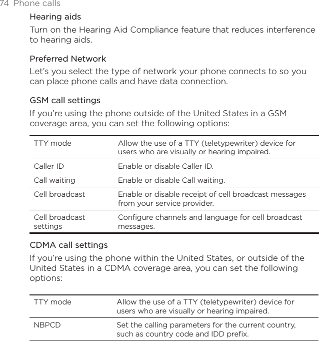 74  Phone callsHearing aidsTurn on the Hearing Aid Compliance feature that reduces interference to hearing aids.Preferred NetworkLet’s you select the type of network your phone connects to so you can place phone calls and have data connection.GSM call settingsIf you’re using the phone outside of the United States in a GSM coverage area, you can set the following options: TTY mode Allow the use of a TTY (teletypewriter) device for users who are visually or hearing impaired.Caller ID Enable or disable Caller ID.Call waiting Enable or disable Call waiting.Cell broadcast Enable or disable receipt of cell broadcast messages from your service provider.Cell broadcast settingsConfigure channels and language for cell broadcast messages.CDMA call settingsIf you’re using the phone within the United States, or outside of the United States in a CDMA coverage area, you can set the following options:TTY mode Allow the use of a TTY (teletypewriter) device for users who are visually or hearing impaired.NBPCD Set the calling parameters for the current country, such as country code and IDD prefix.
