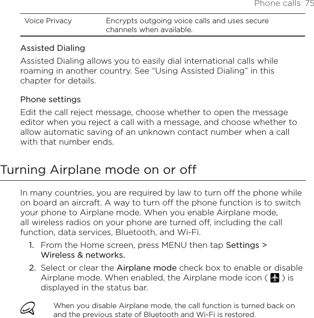 Phone calls  75Voice Privacy Encrypts outgoing voice calls and uses secure channels when available.Assisted DialingAssisted Dialing allows you to easily dial international calls while roaming in another country. See “Using Assisted Dialing” in this chapter for details.Phone settingsEdit the call reject message, choose whether to open the message editor when you reject a call with a message, and choose whether to allow automatic saving of an unknown contact number when a call with that number ends.Turning Airplane mode on or off In many countries, you are required by law to turn off the phone while on board an aircraft. A way to turn off the phone function is to switch your phone to Airplane mode. When you enable Airplane mode, all wireless radios on your phone are turned off, including the call function, data services, Bluetooth, and Wi-Fi.From the Home screen, press MENU then tap Settings &gt;  Wireless &amp; networks.Select or clear the Airplane mode check box to enable or disable Airplane mode. When enabled, the Airplane mode icon (   ) is displayed in the status bar.When you disable Airplane mode, the call function is turned back on and the previous state of Bluetooth and Wi-Fi is restored.1.2.