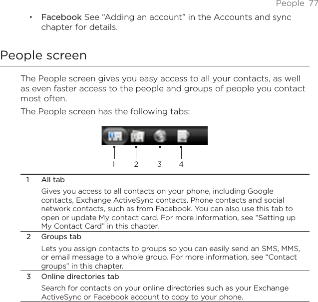 People  77Facebook See “Adding an account” in the Accounts and sync chapter for details.People screenThe People screen gives you easy access to all your contacts, as well as even faster access to the people and groups of people you contact most often. The People screen has the following tabs:1 2 3 41  All tabGives you access to all contacts on your phone, including Google contacts, Exchange ActiveSync contacts, Phone contacts and social network contacts, such as from Facebook. You can also use this tab to open or update My contact card. For more information, see “Setting up My Contact Card” in this chapter.2  Groups tabLets you assign contacts to groups so you can easily send an SMS, MMS, or email message to a whole group. For more information, see “Contact groups” in this chapter.3  Online directories tabSearch for contacts on your online directories such as your Exchange ActiveSync or Facebook account to copy to your phone.
