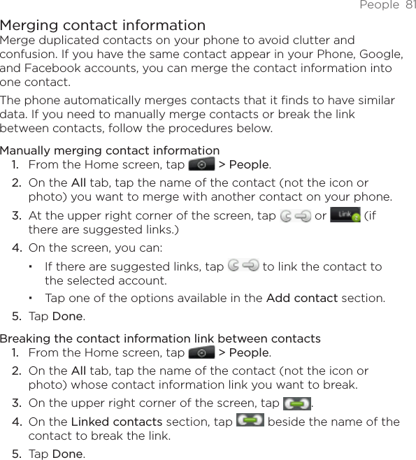 People  81Merging contact informationMerge duplicated contacts on your phone to avoid clutter and confusion. If you have the same contact appear in your Phone, Google, and Facebook accounts, you can merge the contact information into one contact.The phone automatically merges contacts that it finds to have similar data. If you need to manually merge contacts or break the link between contacts, follow the procedures below.Manually merging contact informationFrom the Home screen, tap   &gt; People.On the All tab, tap the name of the contact (not the icon or photo) you want to merge with another contact on your phone.At the upper right corner of the screen, tap   or   (if there are suggested links.)On the screen, you can:If there are suggested links, tap   to link the contact to the selected account.Tap one of the options available in the Add contact section. Tap Done. Breaking the contact information link between contactsFrom the Home screen, tap   &gt; People.On the All tab, tap the name of the contact (not the icon or photo) whose contact information link you want to break.On the upper right corner of the screen, tap  .On the Linked contacts section, tap   beside the name of the contact to break the link. Tap Done. 1.2.3.4.5.1.2.3.4.5.