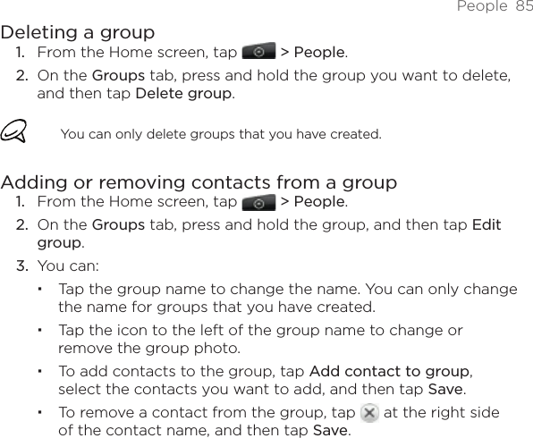 People  85Deleting a groupFrom the Home screen, tap   &gt; People.On the Groups tab, press and hold the group you want to delete, and then tap Delete group.You can only delete groups that you have created.Adding or removing contacts from a groupFrom the Home screen, tap   &gt; People.On the Groups tab, press and hold the group, and then tap Edit group.You can:Tap the group name to change the name. You can only change the name for groups that you have created. Tap the icon to the left of the group name to change or remove the group photo.To add contacts to the group, tap Add contact to group, select the contacts you want to add, and then tap Save.To remove a contact from the group, tap   at the right side of the contact name, and then tap Save.1.2.1.2.3.