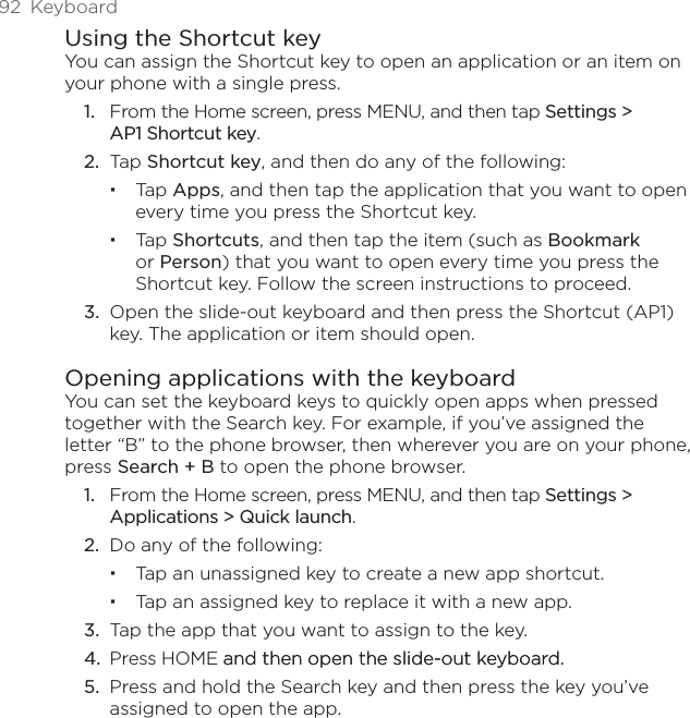 92  KeyboardUsing the Shortcut keyYou can assign the Shortcut key to open an application or an item on your phone with a single press.From the Home screen, press MENU, and then tap Settings &gt;  AP1 Shortcut key.Tap Shortcut key, and then do any of the following:Tap Apps, and then tap the application that you want to open every time you press the Shortcut key.Tap Shortcuts, and then tap the item (such as Bookmark or Person) that you want to open every time you press the Shortcut key. Follow the screen instructions to proceed.3.  Open the slide-out keyboard and then press the Shortcut (AP1) key. The application or item should open.Opening applications with the keyboardYou can set the keyboard keys to quickly open apps when pressed together with the Search key. For example, if you’ve assigned the letter “B” to the phone browser, then wherever you are on your phone, press Search + B to open the phone browser.From the Home screen, press MENU, and then tap Settings &gt; Applications &gt; Quick launch.Do any of the following:Tap an unassigned key to create a new app shortcut.Tap an assigned key to replace it with a new app.3.  Tap the app that you want to assign to the key.4.  Press HOME and then open the slide-out keyboard.and then open the slide-out keyboard.5.  Press and hold the Search key and then press the key you’ve assigned to open the app.1.2.1.2.
