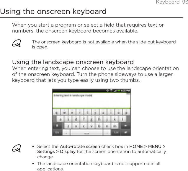 Keyboard  93Using the onscreen keyboardWhen you start a program or select a field that requires text or numbers, the onscreen keyboard becomes available.The onscreen keyboard is not available when the slide-out keyboard is open.Using the landscape onscreen keyboardWhen entering text, you can choose to use the landscape orientation of the onscreen keyboard. Turn the phone sideways to use a larger keyboard that lets you type easily using two thumbs.Select the Auto-rotate screen check box in HOME &gt; MENU &gt; Settings &gt; Display for the screen orientation to automatically change.The landscape orientation keyboard is not supported in all applications.