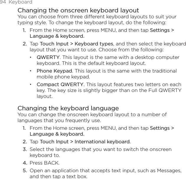 94  KeyboardChanging the onscreen keyboard layoutYou can choose from three different keyboard layouts to suit your typing style. To change the keyboard layout, do the following:From the Home screen, press MENU, and then tap Settings &gt;  Language &amp; keyboard.Tap Touch Input &gt; Keyboard types, and then select the keyboard layout that you want to use. Choose from the following:QWERTY. This layout is the same with a desktop computer keyboard. This is the default keyboard layout.Phone Keypad. This layout is the same with the traditional mobile phone keypad.Compact QWERTY. This layout features two letters on each key. The key size is slightly bigger than on the Full QWERTY layout.Changing the keyboard languageYou can change the onscreen keyboard layout to a number of languages that you frequently use.From the Home screen, press MENU, and then tap Settings &gt;  Language &amp; keyboard.Tap Touch Input &gt; International keyboard.Select the languages that you want to switch the onscreen keyboard to.Press BACK.Open an application that accepts text input, such as Messages, and then tap a text box.1.2.1.2.3.4.5.