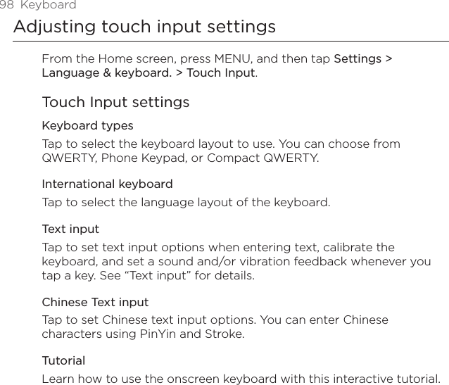 98  KeyboardAdjusting touch input settingsFrom the Home screen, press MENU, and then tap Settings &gt; Language &amp; keyboard. &gt; Touch Input.Touch Input settingsKeyboard types Tap to select the keyboard layout to use. You can choose from QWERTY, Phone Keypad, or Compact QWERTY. International keyboardTap to select the language layout of the keyboard.Text input Tap to set text input options when entering text, calibrate the keyboard, and set a sound and/or vibration feedback whenever you tap a key. See “Text input” for details.Chinese Text inputTap to set Chinese text input options. You can enter Chinese characters using PinYin and Stroke.TutorialLearn how to use the onscreen keyboard with this interactive tutorial.