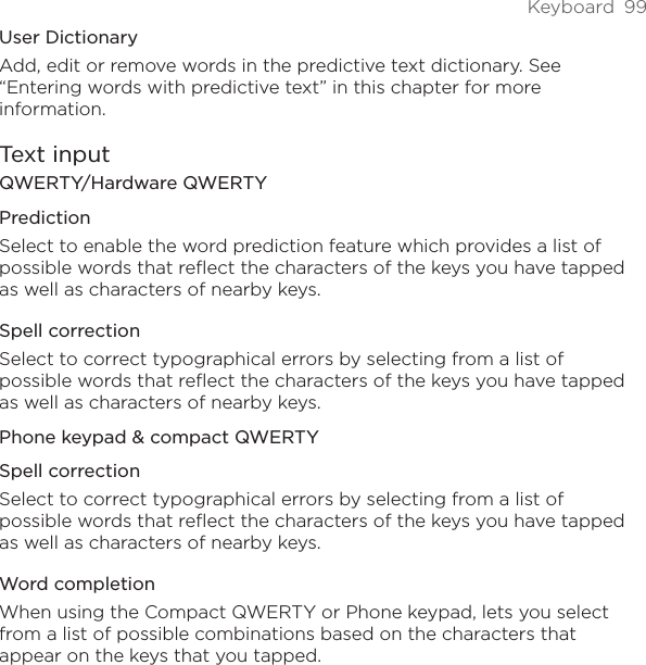 Keyboard  99User DictionaryAdd, edit or remove words in the predictive text dictionary. See “Entering words with predictive text” in this chapter for more information.Text inputQWERTY/Hardware QWERTYPredictionSelect to enable the word prediction feature which provides a list of possible words that reflect the characters of the keys you have tapped as well as characters of nearby keys. Spell correctionSelect to correct typographical errors by selecting from a list of possible words that reflect the characters of the keys you have tapped as well as characters of nearby keys.Phone keypad &amp; compact QWERTYSpell correctionSelect to correct typographical errors by selecting from a list of possible words that reflect the characters of the keys you have tapped as well as characters of nearby keys.Word completionWhen using the Compact QWERTY or Phone keypad, lets you select from a list of possible combinations based on the characters that appear on the keys that you tapped. 