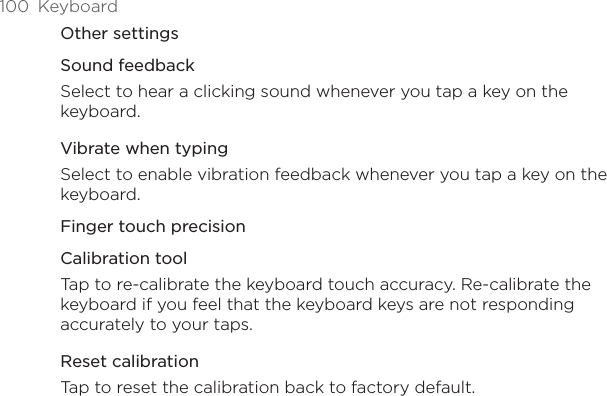 100  KeyboardOther settingsSound feedbackSelect to hear a clicking sound whenever you tap a key on the keyboard. Vibrate when typingSelect to enable vibration feedback whenever you tap a key on the keyboard. Finger touch precisionCalibration toolTap to re-calibrate the keyboard touch accuracy. Re-calibrate the keyboard if you feel that the keyboard keys are not responding accurately to your taps. Reset calibrationTap to reset the calibration back to factory default.