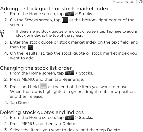 More apps  275Adding a stock quote or stock market indexFrom the Home screen, tap   &gt; Stocks. On the Stocks screen, tap   at the bottom-right corner of the screen. If there are no stock quotes or indices onscreen, tap Tap here to add a stock or index at the top of the screen.Enter the stock quote or stock market index on the text field, and then tap  .On the results list, tap the stock quote or stock market index you want to add. Changing the stock list order From the Home screen, tap   &gt; Stocks. Press MENU, and then tap Rearrange. Press and hold   at the end of the item you want to move. When the row is highlighted in green, drag it to its new position, and then release.Tap Done. Deleting stock quotes and indicesFrom the Home screen, tap   &gt; Stocks. Press MENU, and then tap Delete. Select the items you want to delete and then tap Delete. 1.2.3.4.1.2.3.4.1.2.3.
