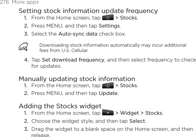 276  More appsSetting stock information update frequencyFrom the Home screen, tap   &gt; Stocks. Press MENU, and then tap Settings. Select the Auto-sync data check box. Downloading stock information automatically may incur additional fees from U.S. Cellular.Tap Set download frequency, and then select frequency to check for updates. Manually updating stock informationFrom the Home screen, tap   &gt; Stocks. Press MENU, and then tap Update. Adding the Stocks widgetFrom the Home screen, tap   &gt; Widget &gt; Stocks.Choose the widget style, and then tap Select. Drag the widget to a blank space on the Home screen, and then release.1.2.3.4.1.2.1.2.3.