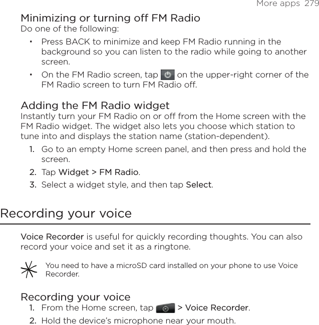 More apps  279Minimizing or turning off FM RadioDo one of the following:Press BACK to minimize and keep FM Radio running in the background so you can listen to the radio while going to another screen. On the FM Radio screen, tap   on the upper-right corner of the FM Radio screen to turn FM Radio off.Adding the FM Radio widgetInstantly turn your FM Radio on or off from the Home screen with the FM Radio widget. The widget also lets you choose which station to tune into and displays the station name (station-dependent).Go to an empty Home screen panel, and then press and hold the screen.Tap Widget &gt; FM Radio.Select a widget style, and then tap Select.Recording your voiceVoice Recorder is useful for quickly recording thoughts. You can also record your voice and set it as a ringtone. You need to have a microSD card installed on your phone to use Voice Recorder.Recording your voiceFrom the Home screen, tap   &gt; Voice Recorder. Hold the device’s microphone near your mouth.1.2.3.1.2.