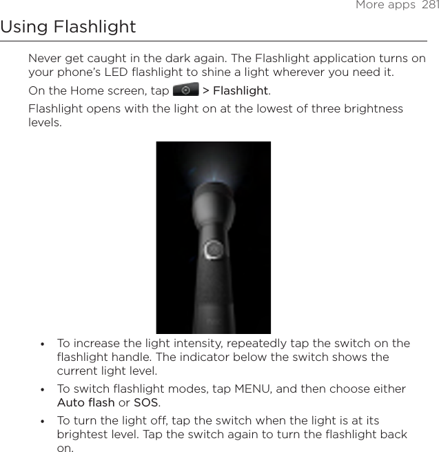 More apps  281Using FlashlightNever get caught in the dark again. The Flashlight application turns on your phone’s LED flashlight to shine a light wherever you need it.On the Home screen, tap   &gt; Flashlight.Flashlight opens with the light on at the lowest of three brightness levels.To increase the light intensity, repeatedly tap the switch on the flashlight handle. The indicator below the switch shows the current light level.To switch flashlight modes, tap MENU, and then choose either Auto flash or SOS.To turn the light off, tap the switch when the light is at its brightest level. Tap the switch again to turn the flashlight back on.•••