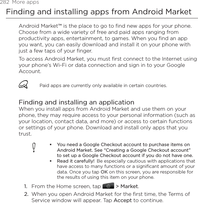 282  More appsFinding and installing apps from Android MarketAndroid Market™ is the place to go to find new apps for your phone. Choose from a wide variety of free and paid apps ranging from productivity apps, entertainment, to games. When you find an app you want, you can easily download and install it on your phone with just a few taps of your finger.To access Android Market, you must first connect to the Internet using your phone’s Wi-Fi or data connection and sign in to your Google Account.Paid apps are currently only available in certain countries.Finding and installing an applicationWhen you install apps from Android Market and use them on your phone, they may require access to your personal information (such as your location, contact data, and more) or access to certain functions or settings of your phone. Download and install only apps that you trust.You need a Google Checkout account to purchase items on Android Market. See “Creating a Google Checkout account” to set up a Google Checkout account if you do not have one. Read it carefully!  Be especially cautious with applications that have access to many functions or a significant amount of your data. Once you tap OK on this screen, you are responsible for the results of using this item on your phone.From the Home screen, tap  &gt; Market.When you open Android Market for the first time, the Terms of Service window will appear. Tap Accept to continue.1.2.
