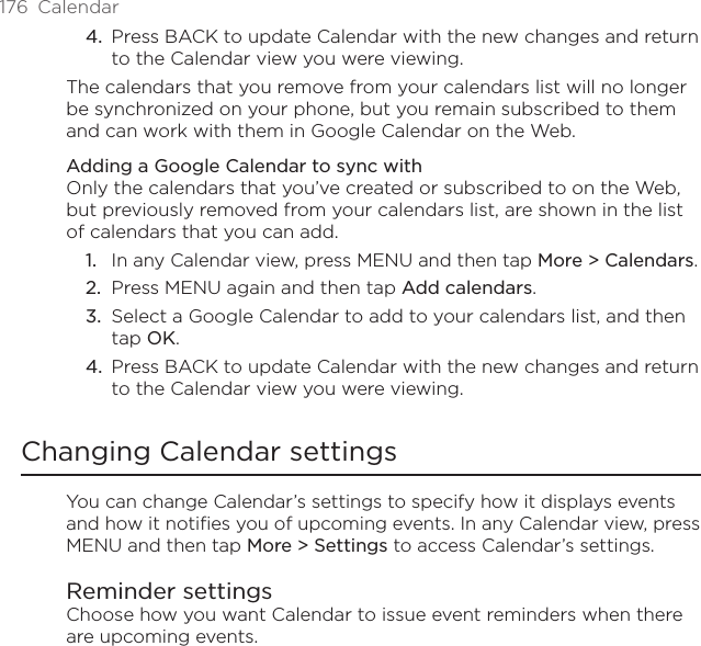176  CalendarPress BACK to update Calendar with the new changes and return to the Calendar view you were viewing.The calendars that you remove from your calendars list will no longer be synchronized on your phone, but you remain subscribed to them and can work with them in Google Calendar on the Web.Adding a Google Calendar to sync withOnly the calendars that you’ve created or subscribed to on the Web, but previously removed from your calendars list, are shown in the list of calendars that you can add.In any Calendar view, press MENU and then tap More &gt; Calendars.Press MENU again and then tap Add calendars.Select a Google Calendar to add to your calendars list, and then tap OK.Press BACK to update Calendar with the new changes and return to the Calendar view you were viewing.Changing Calendar settingsYou can change Calendar’s settings to specify how it displays events and how it notifies you of upcoming events. In any Calendar view, press MENU and then tap More &gt; Settings to access Calendar’s settings.Reminder settingsChoose how you want Calendar to issue event reminders when there are upcoming events.4.1.2.3.4.