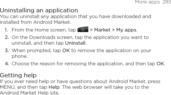 More apps  285Uninstalling an applicationYou can uninstall any application that you have downloaded and installed from Android Market.From the Home screen, tap  &gt; Market &gt; My apps.On the Downloads screen, tap the application you want to uninstall, and then tap Uninstall.When prompted, tap OK to remove the application on your phone.Choose the reason for removing the application, and then tap OK.Getting helpIf you ever need help or have questions about Android Market, press MENU, and then tap Help. The web browser will take you to the Android Market Help site.1.2.3.4.