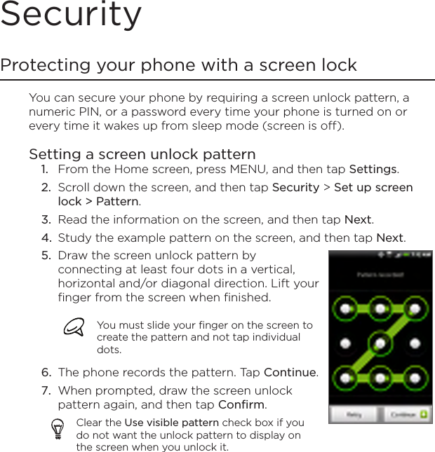SecurityProtecting your phone with a screen lockYou can secure your phone by requiring a screen unlock pattern, a numeric PIN, or a password every time your phone is turned on or every time it wakes up from sleep mode (screen is off).Setting a screen unlock patternFrom the Home screen, press MENU, and then tap Settings.Scroll down the screen, and then tap Security &gt; Set up screen lock &gt; Pattern.Read the information on the screen, and then tap Next.Study the example pattern on the screen, and then tap Next.Draw the screen unlock pattern by connecting at least four dots in a vertical, horizontal and/or diagonal direction. Lift your finger from the screen when finished.You must slide your finger on the screen to create the pattern and not tap individual dots.The phone records the pattern. Tap Continue.When prompted, draw the screen unlock pattern again, and then tap Confirm.Clear the Use visible pattern check box if you do not want the unlock pattern to display on the screen when you unlock it.5.6.7.1.2.3.4.