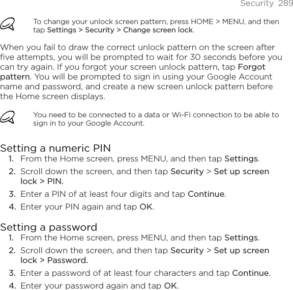 Security  289To change your unlock screen pattern, press HOME &gt; MENU, and then tap Settings &gt; Security &gt; Change screen lock.When you fail to draw the correct unlock pattern on the screen after five attempts, you will be prompted to wait for 30 seconds before you can try again. If you forgot your screen unlock pattern, tap Forgot pattern. You will be prompted to sign in using your Google Account name and password, and create a new screen unlock pattern before the Home screen displays.You need to be connected to a data or Wi-Fi connection to be able to sign in to your Google Account.Setting a numeric PINFrom the Home screen, press MENU, and then tap Settings.Scroll down the screen, and then tap Security &gt; Set up screen lock &gt; PIN.Enter a PIN of at least four digits and tap Continue.Enter your PIN again and tap OK.Setting a passwordFrom the Home screen, press MENU, and then tap Settings.Scroll down the screen, and then tap Security &gt; Set up screen lock &gt; Password.Enter a password of at least four characters and tap Continue.Enter your password again and tap OK.1.2.3.4.1.2.3.4.