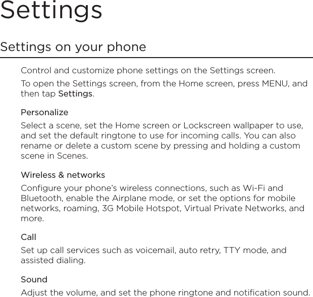 SettingsSettings on your phoneControl and customize phone settings on the Settings screen.To open the Settings screen, from the Home screen, press MENU, and then tap Settings. PersonalizeSelect a scene, set the Home screen or Lockscreen wallpaper to use, and set the default ringtone to use for incoming calls. You can also rename or delete a custom scene by pressing and holding a custom scene in Scenes.Wireless &amp; networksConfigure your phone’s wireless connections, such as Wi-Fi and Bluetooth, enable the Airplane mode, or set the options for mobile networks, roaming, 3G Mobile Hotspot, Virtual Private Networks, and more.CallSet up call services such as voicemail, auto retry, TTY mode, and assisted dialing.SoundAdjust the volume, and set the phone ringtone and notification sound.