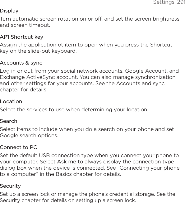 Settings  291DisplayTurn automatic screen rotation on or off, and set the screen brightness and screen timeout.AP1 Shortcut keyAssign the application ot item to open when you press the Shortcut key on the slide-out keyboard.Accounts &amp; syncLog in or out from your social network accounts, Google Account, and Exchange ActiveSync account. You can also manage synchronization and other settings for your accounts. See the Accounts and sync chapter for details. LocationSelect the services to use when determining your location.SearchSelect items to include when you do a search on your phone and set Google search options. Connect to PCSet the default USB connection type when you connect your phone to your computer. Select Ask me to always display the connection type dialog box when the device is connected. See “Connecting your phone to a computer” in the Basics chapter for details.SecuritySet up a screen lock or manage the phone’s credential storage. See the Security chapter for details on setting up a screen lock.