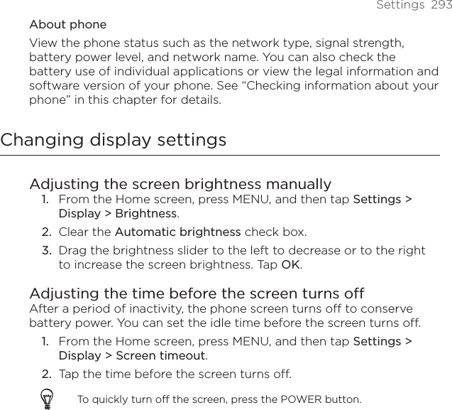 Settings  293About phoneView the phone status such as the network type, signal strength, battery power level, and network name. You can also check the battery use of individual applications or view the legal information and software version of your phone. See “Checking information about your phone” in this chapter for details. Changing display settingsAdjusting the screen brightness manuallyFrom the Home screen, press MENU, and then tap Settings &gt; Display &gt; Brightness.Clear the Automatic brightness check box. Drag the brightness slider to the left to decrease or to the right to increase the screen brightness. Tap OK.Adjusting the time before the screen turns offAfter a period of inactivity, the phone screen turns off to conserve battery power. You can set the idle time before the screen turns off.From the Home screen, press MENU, and then tap Settings &gt; Display &gt; Screen timeout.Tap the time before the screen turns off.To quickly turn off the screen, press the POWER button.1.2.3.1.2.
