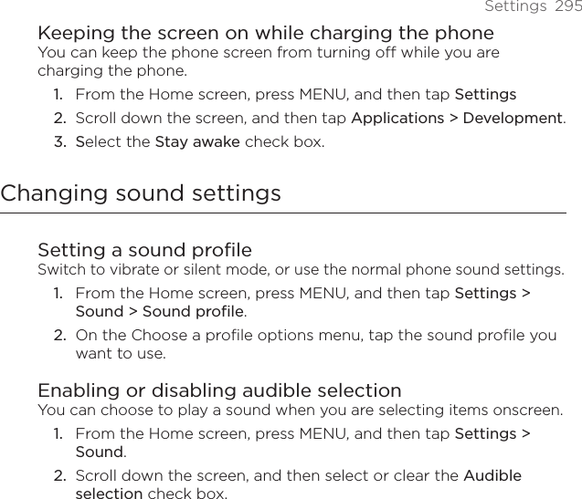 Settings  295Keeping the screen on while charging the phoneYou can keep the phone screen from turning off while you are charging the phone.From the Home screen, press MENU, and then tap Settings Scroll down the screen, and then tap Applications &gt; Development.Select the Stay awake check box.Changing sound settingsSetting a sound profileSwitch to vibrate or silent mode, or use the normal phone sound settings.From the Home screen, press MENU, and then tap Settings &gt; Sound &gt; Sound profile.On the Choose a profile options menu, tap the sound profile you want to use. Enabling or disabling audible selectionYou can choose to play a sound when you are selecting items onscreen.From the Home screen, press MENU, and then tap Settings &gt; Sound.Scroll down the screen, and then select or clear the Audible selection check box.1.2.3.1.2.1.2.