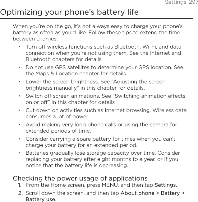 Settings  297Optimizing your phone’s battery lifeWhen you’re on the go, it’s not always easy to charge your phone’s battery as often as you’d like. Follow these tips to extend the time between charges: Turn off wireless functions such as Bluetooth, Wi-Fi, and data connection when you’re not using them. See the Internet and Bluetooth chapters for details.Do not use GPS satellites to determine your GPS location. See the Maps &amp; Location chapter for details.Lower the screen brightness. See “Adjusting the screen brightness manually” in this chapter for details.Switch off screen animations. See “Switching animation effects on or off” in this chapter for detailsCut down on activities such as Internet browsing. Wireless data consumes a lot of power.Avoid making very long phone calls or using the camera for extended periods of time.Consider carrying a spare battery for times when you can’t charge your battery for an extended period.Batteries gradually lose storage capacity over time. Consider replacing your battery after eight months to a year, or if you notice that the battery life is decreasing.Checking the power usage of applicationsFrom the Home screen, press MENU, and then tap Settings.Scroll down the screen, and then tap About phone &gt; Battery &gt; Battery use.1.2.
