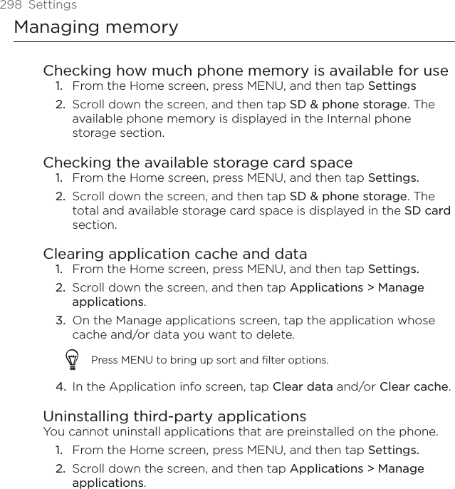 298  SettingsManaging memoryChecking how much phone memory is available for useFrom the Home screen, press MENU, and then tap Settings Scroll down the screen, and then tap SD &amp; phone storage. The available phone memory is displayed in the Internal phone storage section.Checking the available storage card spaceFrom the Home screen, press MENU, and then tap Settings.Scroll down the screen, and then tap SD &amp; phone storage. The total and available storage card space is displayed in the SD card section.Clearing application cache and dataFrom the Home screen, press MENU, and then tap Settings.Scroll down the screen, and then tap Applications &gt; Manage applications.On the Manage applications screen, tap the application whose cache and/or data you want to delete.Press MENU to bring up sort and filter options.In the Application info screen, tap Clear data and/or Clear cache.Uninstalling third-party applicationsYou cannot uninstall applications that are preinstalled on the phone.From the Home screen, press MENU, and then tap Settings.Scroll down the screen, and then tap Applications &gt; Manage applications.1.2.1.2.1.2.3.4.1.2.