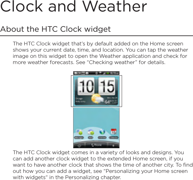 Clock and WeatherAbout the HTC Clock widgetThe HTC Clock widget that’s by default added on the Home screen shows your current date, time, and location. You can tap the weather image on this widget to open the Weather application and check for more weather forecasts. See “Checking weather” for details.The HTC Clock widget comes in a variety of looks and designs. You can add another clock widget to the extended Home screen, if you want to have another clock that shows the time of another city. To find out how you can add a widget, see “Personalizing your Home screen with widgets“ in the Personalizing chapter.