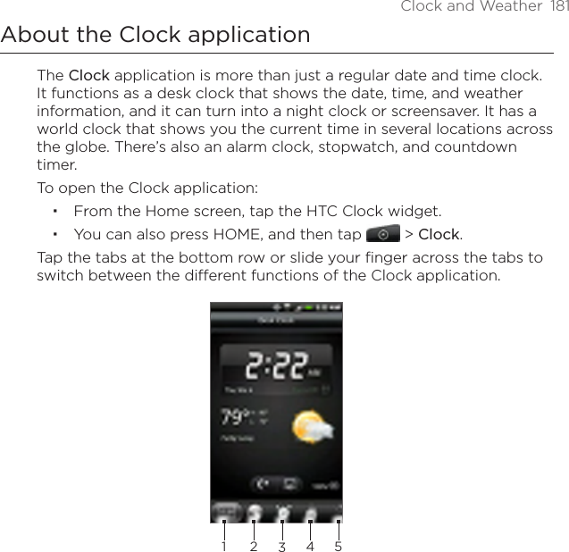 Clock and Weather  181About the Clock applicationThe Clock application is more than just a regular date and time clock. It functions as a desk clock that shows the date, time, and weather information, and it can turn into a night clock or screensaver. It has a world clock that shows you the current time in several locations across the globe. There’s also an alarm clock, stopwatch, and countdown timer.To open the Clock application:From the Home screen, tap the HTC Clock widget.You can also press HOME, and then tap  &gt; Clock.Tap the tabs at the bottom row or slide your finger across the tabs to switch between the different functions of the Clock application.23451