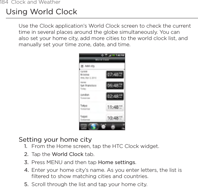 184  Clock and WeatherUsing World ClockUse the Clock application’s World Clock screen to check the current time in several places around the globe simultaneously. You can also set your home city, add more cities to the world clock list, and manually set your time zone, date, and time.Setting your home cityFrom the Home screen, tap the HTC Clock widget.Tap the World Clock tab.Press MENU and then tap Home settings.Enter your home city’s name. As you enter letters, the list is filtered to show matching cities and countries.Scroll through the list and tap your home city.1.2.3.4.5.