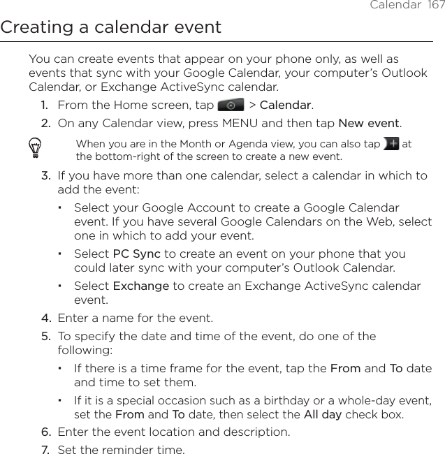 Calendar  167Creating a calendar eventYou can create events that appear on your phone only, as well as events that sync with your Google Calendar, your computer’s Outlook Calendar, or Exchange ActiveSync calendar.1.  From the Home screen, tap    &gt; Calendar.2.  On any Calendar view, press MENU and then tap New event.When you are in the Month or Agenda view, you can also tap   at the bottom-right of the screen to create a new event.3.  If you have more than one calendar, select a calendar in which to add the event:Select your Google Account to create a Google Calendar event. If you have several Google Calendars on the Web, select one in which to add your event.Select PC Sync to create an event on your phone that you could later sync with your computer’s Outlook Calendar.Select Exchange to create an Exchange ActiveSync calendar event.4.  Enter a name for the event.5.  To specify the date and time of the event, do one of the following:If there is a time frame for the event, tap the From and To date and time to set them.If it is a special occasion such as a birthday or a whole-day event, set the From and To date, then select the All day check box.6.  Enter the event location and description.7.  Set the reminder time.