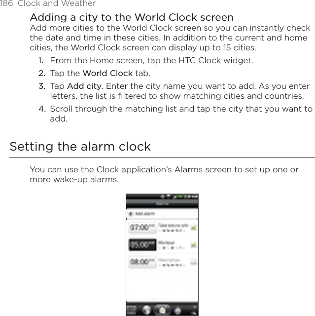186  Clock and WeatherAdding a city to the World Clock screenAdd more cities to the World Clock screen so you can instantly check the date and time in these cities. In addition to the current and home cities, the World Clock screen can display up to 15 cities.From the Home screen, tap the HTC Clock widget.Tap the World Clock tab.Tap Add city. Enter the city name you want to add. As you enter letters, the list is filtered to show matching cities and countries.Scroll through the matching list and tap the city that you want to add.Setting the alarm clockYou can use the Clock application’s Alarms screen to set up one or more wake-up alarms.1.2.3.4.