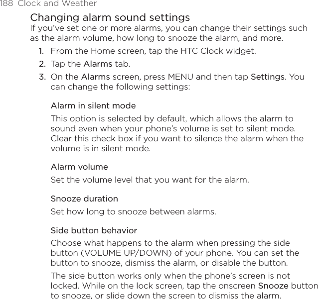 188  Clock and WeatherChanging alarm sound settingsIf you’ve set one or more alarms, you can change their settings such as the alarm volume, how long to snooze the alarm, and more.From the Home screen, tap the HTC Clock widget.Tap the Alarms tab.On the Alarms screen, press MENU and then tap Settings. You can change the following settings:Alarm in silent modeThis option is selected by default, which allows the alarm to sound even when your phone’s volume is set to silent mode. Clear this check box if you want to silence the alarm when the volume is in silent mode.Alarm volumeSet the volume level that you want for the alarm.Snooze durationSet how long to snooze between alarms.Side button behaviorChoose what happens to the alarm when pressing the side button (VOLUME UP/DOWN) of your phone. You can set the button to snooze, dismiss the alarm, or disable the button.The side button works only when the phone’s screen is not locked. While on the lock screen, tap the onscreen Snooze button to snooze, or slide down the screen to dismiss the alarm.1.2.3.