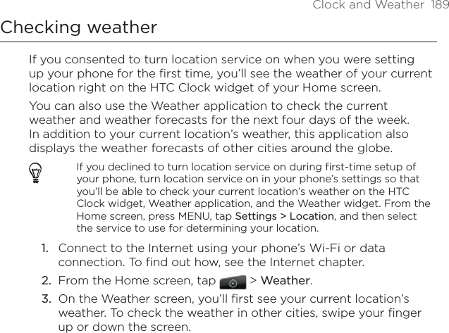 Clock and Weather  189Checking weatherIf you consented to turn location service on when you were setting up your phone for the first time, you’ll see the weather of your current location right on the HTC Clock widget of your Home screen.You can also use the Weather application to check the current weather and weather forecasts for the next four days of the week. In addition to your current location’s weather, this application also displays the weather forecasts of other cities around the globe.If you declined to turn location service on during first-time setup of your phone, turn location service on in your phone’s settings so that you’ll be able to check your current location’s weather on the HTC Clock widget, Weather application, and the Weather widget. From the Home screen, press MENU, tap Settings &gt; Location, and then select the service to use for determining your location.Connect to the Internet using your phone’s Wi-Fi or data connection. To find out how, see the Internet chapter.From the Home screen, tap  &gt; Weather.On the Weather screen, you’ll first see your current location’s weather. To check the weather in other cities, swipe your finger up or down the screen.1.2.3.