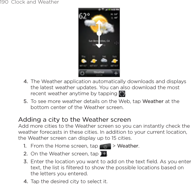 190  Clock and WeatherThe Weather application automatically downloads and displays the latest weather updates. You can also download the most recent weather anytime by tapping  .To see more weather details on the Web, tap Weather at the bottom center of the Weather screen.Adding a city to the Weather screenAdd more cities to the Weather screen so you can instantly check the weather forecasts in these cities. In addition to your current location, the Weather screen can display up to 15 cities.From the Home screen, tap  &gt; Weather.On the Weather screen, tap  .Enter the location you want to add on the text field. As you enter text, the list is filtered to show the possible locations based on the letters you entered.Tap the desired city to select it.4.5.1.2.3.4.
