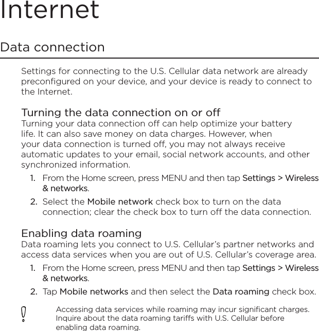 InternetData connectionSettings for connecting to the U.S. Cellular data network are already preconfigured on your device, and your device is ready to connect to the Internet.Turning the data connection on or offTurning your data connection off can help optimize your battery life. It can also save money on data charges. However, when your data connection is turned off, you may not always receive automatic updates to your email, social network accounts, and other synchronized information.From the Home screen, press MENU and then tap Settings &gt; Wireless &amp; networks.Select the Mobile network check box to turn on the data connection; clear the check box to turn off the data connection. Enabling data roamingData roaming lets you connect to U.S. Cellular’s partner networks and access data services when you are out of U.S. Cellular’s coverage area.From the Home screen, press MENU and then tap Settings &gt; Wireless &amp; networks.Tap Mobile networks and then select the Data roaming check box.Accessing data services while roaming may incur significant charges. Inquire about the data roaming tariffs with U.S. Cellular before enabling data roaming.1.2.1.2.