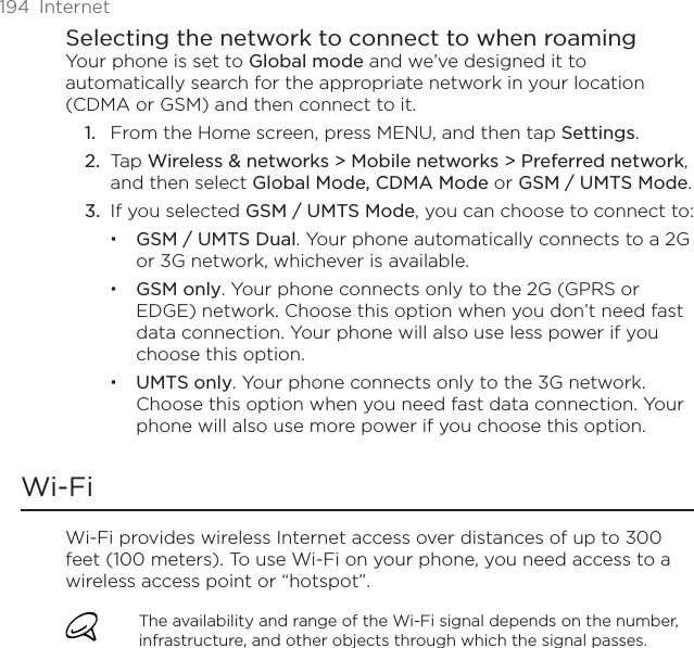194  InternetSelecting the network to connect to when roamingYour phone is set to Global mode and we’ve designed it to automatically search for the appropriate network in your location (CDMA or GSM) and then connect to it.From the Home screen, press MENU, and then tap Settings.Tap Wireless &amp; networks &gt; Mobile networks &gt; Preferred network, and then select Global Mode, CDMA Mode or GSM / UMTS Mode.If you selected GSM / UMTS Mode, you can choose to connect to:GSM / UMTS Dual. Your phone automatically connects to a 2G or 3G network, whichever is available.GSM only. Your phone connects only to the 2G (GPRS or EDGE) network. Choose this option when you don’t need fast data connection. Your phone will also use less power if you choose this option.UMTS only. Your phone connects only to the 3G network. Choose this option when you need fast data connection. Your phone will also use more power if you choose this option.Wi-FiWi-Fi provides wireless Internet access over distances of up to 300 feet (100 meters). To use Wi-Fi on your phone, you need access to a wireless access point or “hotspot”.The availability and range of the Wi-Fi signal depends on the number, infrastructure, and other objects through which the signal passes.1.2.3.