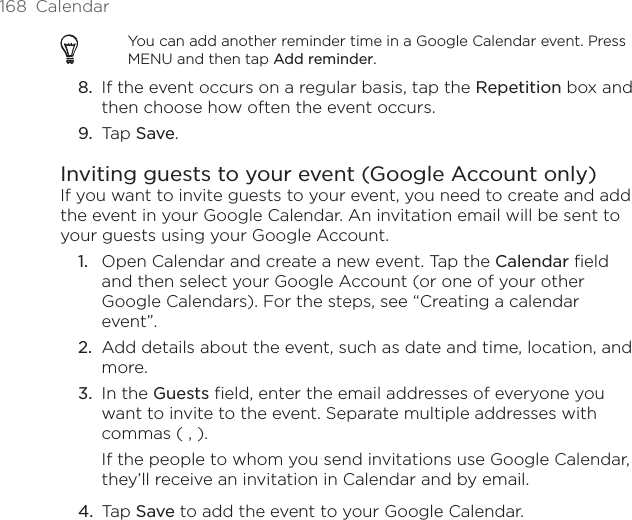 168  CalendarYou can add another reminder time in a Google Calendar event. Press MENU and then tap Add reminder.8.  If the event occurs on a regular basis, tap the Repetition box and then choose how often the event occurs.9.  Tap Save.Inviting guests to your event (Google Account only)If you want to invite guests to your event, you need to create and add the event in your Google Calendar. An invitation email will be sent to your guests using your Google Account.Open Calendar and create a new event. Tap the Calendar field and then select your Google Account (or one of your other Google Calendars). For the steps, see “Creating a calendar event”.Add details about the event, such as date and time, location, and more.In the Guests field, enter the email addresses of everyone you want to invite to the event. Separate multiple addresses with commas ( , ).If the people to whom you send invitations use Google Calendar, they’ll receive an invitation in Calendar and by email.Tap Save to add the event to your Google Calendar.1.2.3.4.