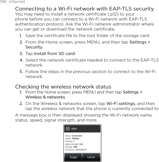 196  InternetConnecting to a Wi-Fi network with EAP-TLS securityYou may need to install a network certificate (.p12) to your phone before you can connect to a Wi-Fi network with EAP-TLS authentication protocol. Ask the Wi-Fi network administrator where you can get or download the network certificate.Save the certificate file to the root folder of the storage card.From the Home screen, press MENU, and then tap Settings &gt; Security.Tap Install from SD card.Select the network certificate needed to connect to the EAP-TLS network.Follow the steps in the previous section to connect to the Wi-Fi network.Checking the wireless network statusFrom the Home screen, press MENU and then tap Settings &gt;  Wireless &amp; networks.On the Wireless &amp; networks screen, tap Wi-Fi settings, and then tap the wireless network that the phone is currently connected to.A message box is then displayed showing the Wi-Fi network name, status, speed, signal strength, and more.1.2.3.4.5.1.2.