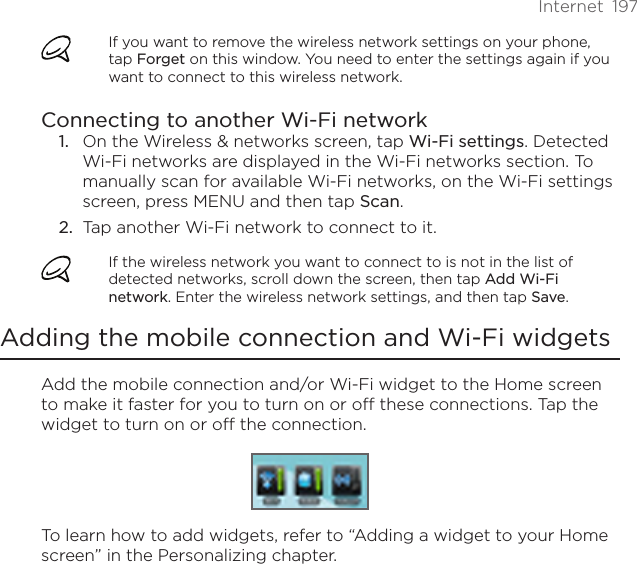 Internet  197If you want to remove the wireless network settings on your phone, tap Forget on this window. You need to enter the settings again if you want to connect to this wireless network.Connecting to another Wi-Fi networkOn the Wireless &amp; networks screen, tap Wi-Fi settings. Detected Wi-Fi networks are displayed in the Wi-Fi networks section. To manually scan for available Wi-Fi networks, on the Wi-Fi settings screen, press MENU and then tap Scan.2.  Tap another Wi-Fi network to connect to it.If the wireless network you want to connect to is not in the list of detected networks, scroll down the screen, then tap Add Wi-Fi network. Enter the wireless network settings, and then tap Save.Adding the mobile connection and Wi-Fi widgetsAdd the mobile connection and/or Wi-Fi widget to the Home screen to make it faster for you to turn on or off these connections. Tap the widget to turn on or off the connection.To learn how to add widgets, refer to “Adding a widget to your Home screen” in the Personalizing chapter.1.