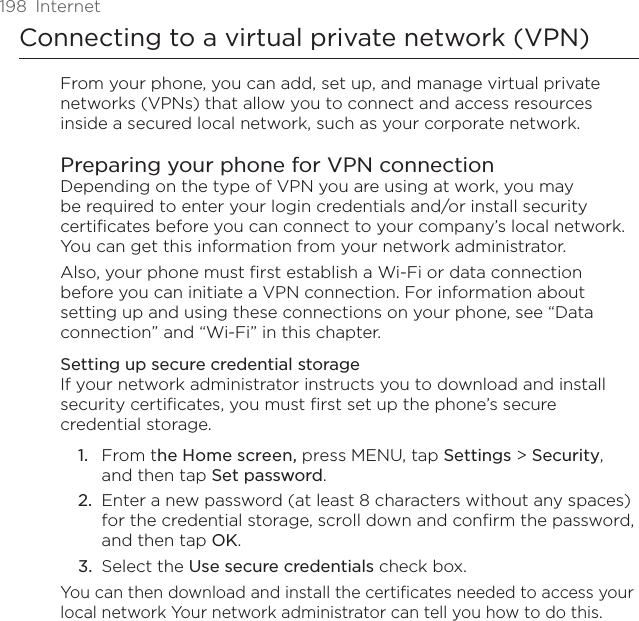 198  InternetConnecting to a virtual private network (VPN)From your phone, you can add, set up, and manage virtual private networks (VPNs) that allow you to connect and access resources inside a secured local network, such as your corporate network.Preparing your phone for VPN connectionDepending on the type of VPN you are using at work, you may be required to enter your login credentials and/or install security certificates before you can connect to your company’s local network. You can get this information from your network administrator. Also, your phone must first establish a Wi-Fi or data connection before you can initiate a VPN connection. For information about setting up and using these connections on your phone, see “Data connection” and “Wi-Fi” in this chapter.Setting up secure credential storageIf your network administrator instructs you to download and install security certificates, you must first set up the phone’s secure credential storage.From the Home screen, press MENU, tap Settings &gt; Security, and then tap Set password.Enter a new password (at least 8 characters without any spaces) for the credential storage, scroll down and confirm the password, and then tap OK.Select the Use secure credentials check box.You can then download and install the certificates needed to access your local network Your network administrator can tell you how to do this.1.2.3.