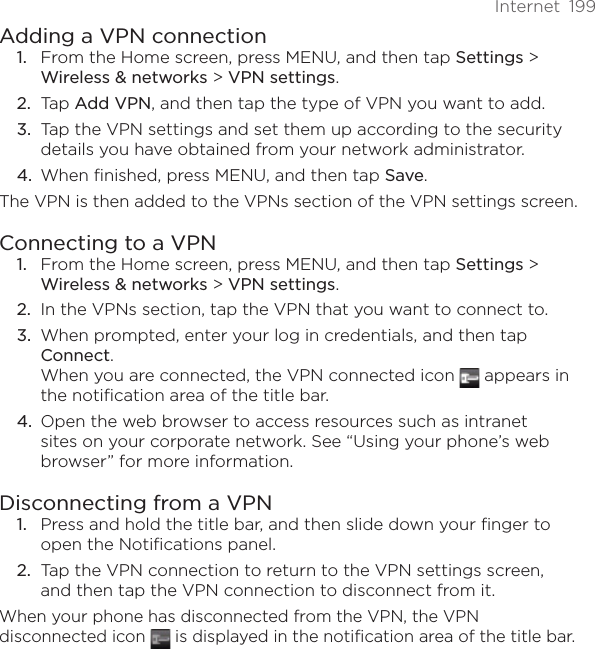 Internet  199Adding a VPN connectionFrom the Home screen, press MENU, and then tap Settings &gt; Wireless &amp; networks &gt; VPN settings.Tap Add VPN, and then tap the type of VPN you want to add.Tap the VPN settings and set them up according to the security details you have obtained from your network administrator.When finished, press MENU, and then tap Save.The VPN is then added to the VPNs section of the VPN settings screen.Connecting to a VPNFrom the Home screen, press MENU, and then tap Settings &gt; Wireless &amp; networks &gt; VPN settings.In the VPNs section, tap the VPN that you want to connect to.When prompted, enter your log in credentials, and then tap Connect. When you are connected, the VPN connected icon   appears in the notification area of the title bar.Open the web browser to access resources such as intranet sites on your corporate network. See “Using your phone’s web browser” for more information.Disconnecting from a VPNPress and hold the title bar, and then slide down your finger to open the Notifications panel.Tap the VPN connection to return to the VPN settings screen, and then tap the VPN connection to disconnect from it. When your phone has disconnected from the VPN, the VPN disconnected icon   is displayed in the notification area of the title bar.1.2.3.4.1.2.3.4.1.2.