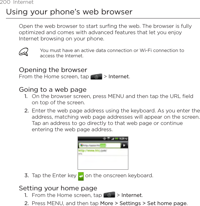 200  InternetUsing your phone’s web browserOpen the web browser to start surfing the web. The browser is fully optimized and comes with advanced features that let you enjoy Internet browsing on your phone.You must have an active data connection or Wi-Fi connection to access the Internet.Opening the browserFrom the Home screen, tap  &gt; Internet.Going to a web pageOn the browser screen, press MENU and then tap the URL field on top of the screen.2.  Enter the web page address using the keyboard. As you enter the address, matching web page addresses will appear on the screen. Tap an address to go directly to that web page or continue entering the web page address.3.  Tap the Enter key   on the onscreen keyboard.Setting your home pageFrom the Home screen, tap  &gt; Internet.Press MENU, and then tap More &gt; Settings &gt; Set home page.1.1.2.