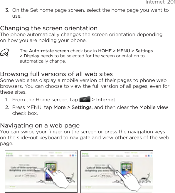 Internet  201On the Set home page screen, select the home page you want to use.Changing the screen orientationThe phone automatically changes the screen orientation depending on how you are holding your phone. The Auto-rotate screen check box in HOME &gt; MENU &gt; Settings &gt; Display needs to be selected for the screen orientation to automatically change.Browsing full versions of all web sitesSome web sites display a mobile version of their pages to phone web browsers. You can choose to view the full version of all pages, even for these sites.From the Home screen, tap  &gt; Internet.Press MENU, tap More &gt; Settings, and then clear the Mobile view check box. Navigating on a web pageYou can swipe your finger on the screen or press the navigation keys on the slide-out keyboard to navigate and view other areas of the web page.3.1.2.