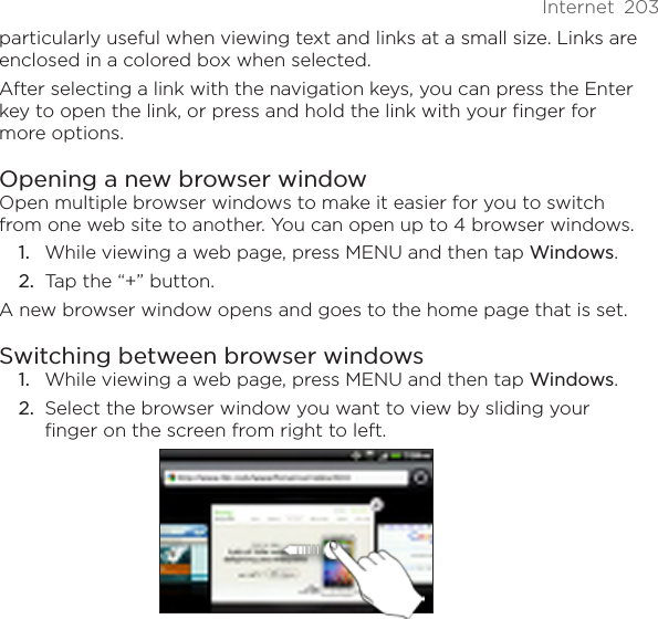 Internet  203particularly useful when viewing text and links at a small size. Links are enclosed in a colored box when selected.After selecting a link with the navigation keys, you can press the Enter key to open the link, or press and hold the link with your finger for more options.Opening a new browser windowOpen multiple browser windows to make it easier for you to switch from one web site to another. You can open up to 4 browser windows.While viewing a web page, press MENU and then tap Windows.Tap the “+” button.A new browser window opens and goes to the home page that is set.Switching between browser windowsWhile viewing a web page, press MENU and then tap Windows.Select the browser window you want to view by sliding your finger on the screen from right to left.1.2.1.2.